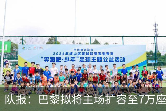 队报：巴黎拟将主场扩容至7万座，打造媲美欧洲豪门的现代化球场